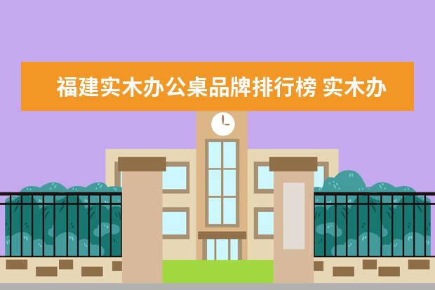 福建实木办公桌品牌排行榜 实木办公桌有哪些优点 选购实木办公桌的小技巧 - 百...