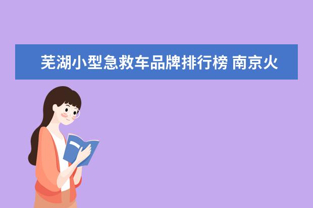 芜湖小型急救车品牌排行榜 南京火车站到去芜湖的南京汽车站有多远