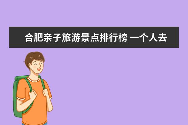 合肥亲子旅游景点排行榜 一个人去合肥附近有哪些好玩的新去处？