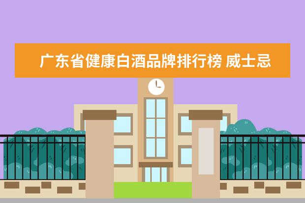 广东省健康白酒品牌排行榜 威士忌和白酒哪个健康