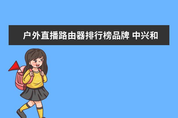 户外直播路由器排行榜品牌 中兴和飞猫智联随身wifi哪个好