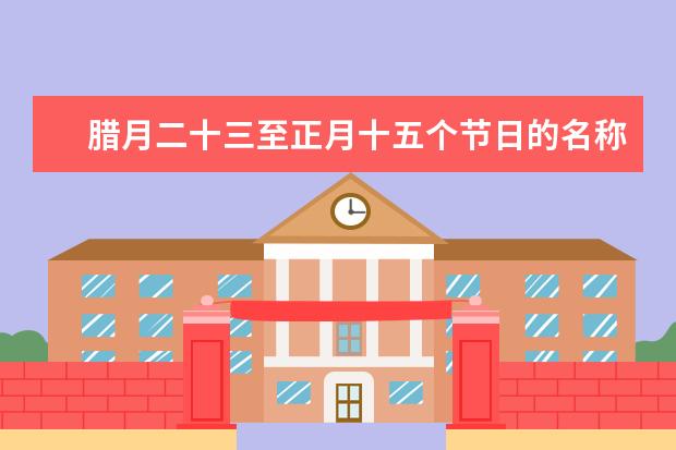 腊月二十三至正月十五个节日的名称、习俗、来历是什么？