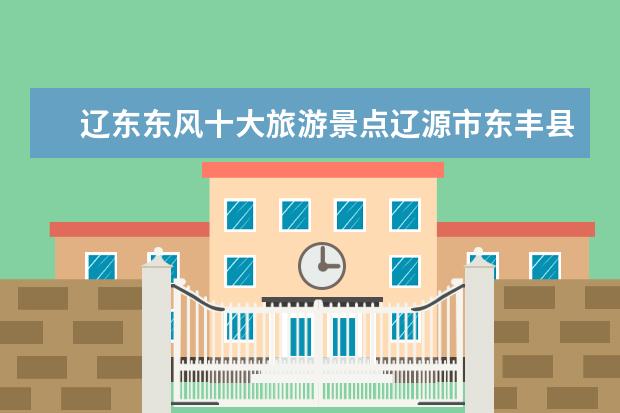 辽东东风十大旅游景点辽源市东丰县有什么好玩的地方