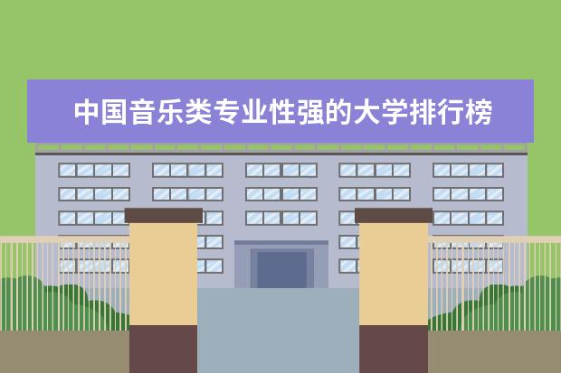 中国音乐类专业性强的大学排行榜 2023音乐学院排行榜