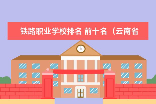 铁路职业学校排名 前十名（云南省的专科学校排名）