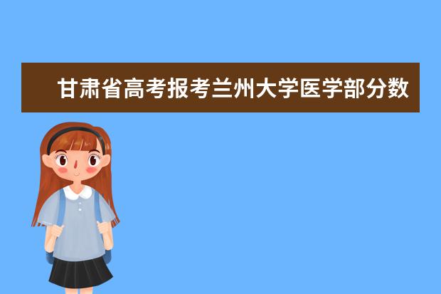 甘肃省高考报考兰州大学医学部分数线（兰州大学医学院是几本？）