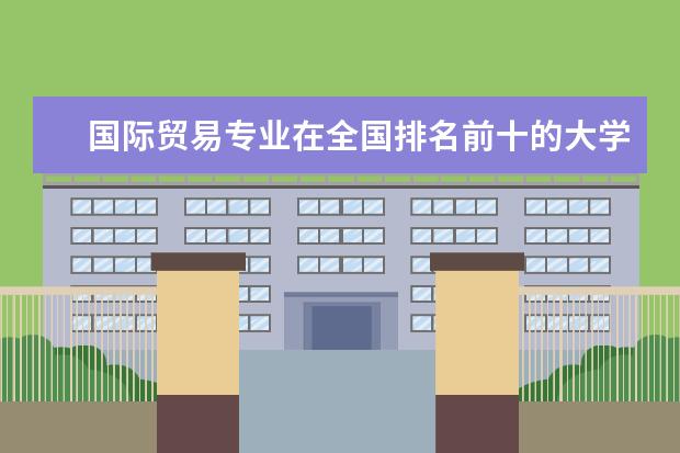 国际贸易专业在全国排名前十的大学是哪几个 哪所大学国际商务专业最好?